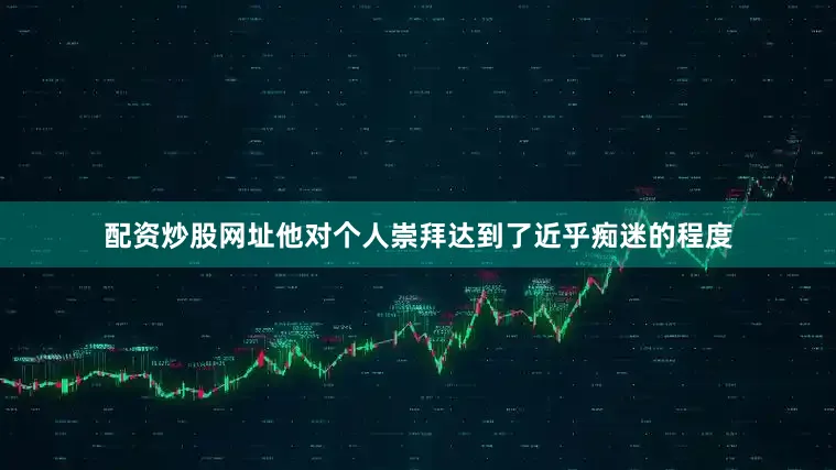 配资炒股网址他对个人崇拜达到了近乎痴迷的程度