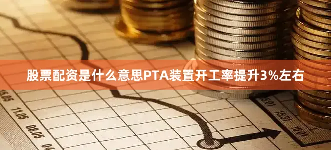 股票配资是什么意思PTA装置开工率提升3%左右