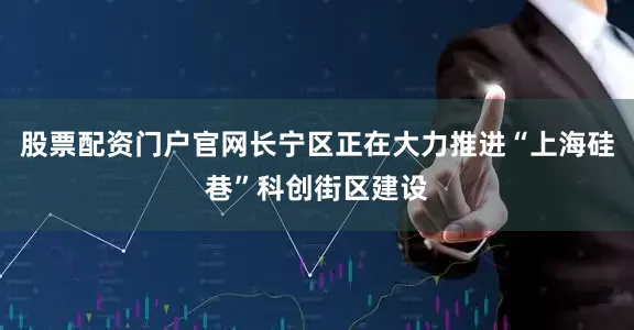 股票配资门户官网长宁区正在大力推进“上海硅巷”科创街区建设