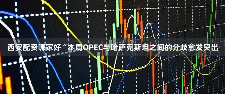 西安配资哪家好“本周OPEC与哈萨克斯坦之间的分歧愈发突出