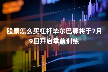股票怎么买杠杆毕尔巴鄂将于7月9日开启季前训练