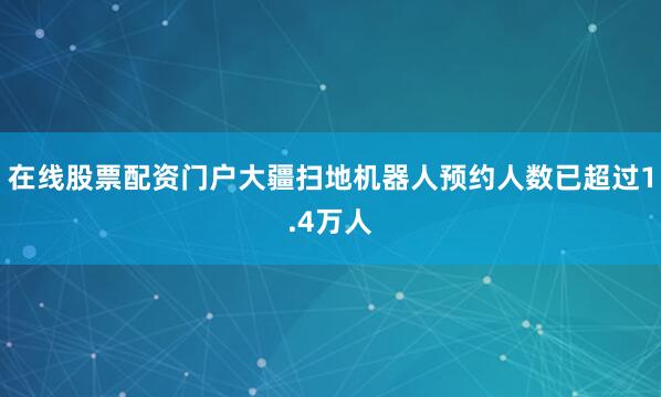 在线股票配资门户大疆扫地机器人预约人数已超过1.4万人