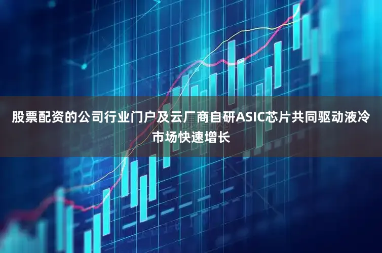 股票配资的公司行业门户及云厂商自研ASIC芯片共同驱动液冷市场快速增长